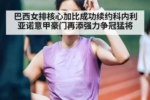 巴西女排核心加比成功续约科内利亚诺意甲豪门再添强力争冠猛将