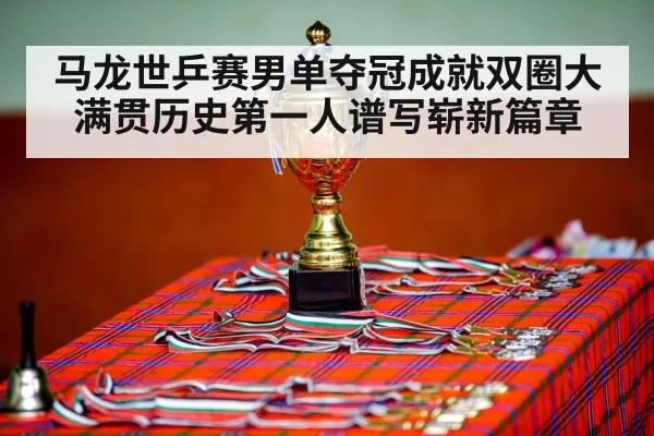 马龙世乒赛男单夺冠成就双圈大满贯历史第一人谱写崭新篇章